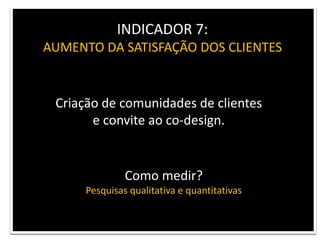 INDICADOR 7: AUMENTO DA SATISFAÇÃO DOS CLIENTESCriação de comunidades de clientes e convite ao co-design.Como medir?Pesquisas qualitativa e quantitativas