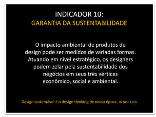 INDICADOR 10: GARANTIA DA SUSTENTABILIDADEO impacto ambiental de produtos de design pode ser medidos de variadas formas.Atuando em nível estratégico, os designers podem zelar pela sustentabilidade dos negócios em seus três vérticeseconômico, social e ambiental.Design sustentável é o design thinking de nossa época. DENISE ELER
