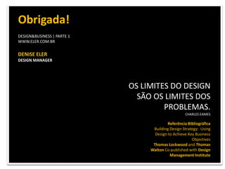 OS LIMITES DO DESIGN SÃO OS LIMITES DOS PROBLEMAS. CHARLES EAMES...............................................DESIGN&BUSINESS | PARTE 1WWW.ELER.COM.BRDENISE ELERDESIGN MANAGERdenise@eler.com.br...............................................Referência BibliográficaBuilding Design Strategy:  Using Design to Achieve Key Business ObjectivesThomas Lockwood and Thomas Walton Co-published with Design Management Institute