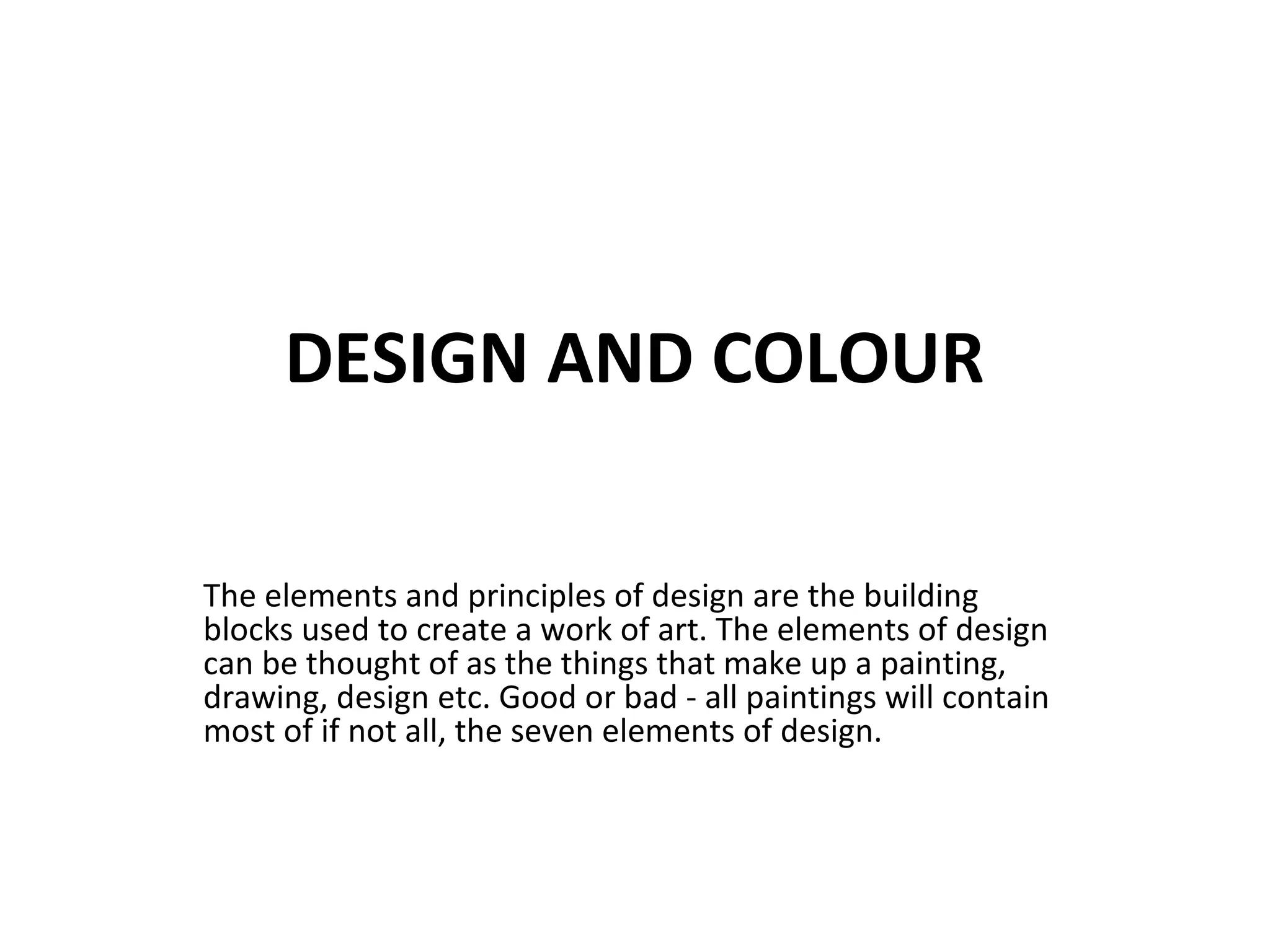 DESIGN AND COLOUR
The elements and principles of design are the building
blocks used to create a work of art. The elements of design
can be thought of as the things that make up a painting,
drawing, design etc. Good or bad - all paintings will contain
most of if not all, the seven elements of design.
 