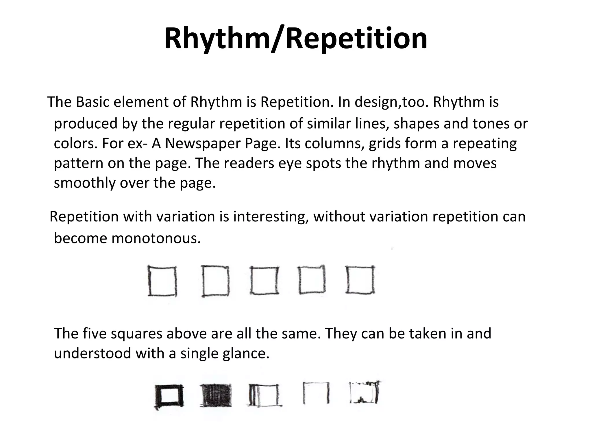 Rhythm/Repetition
The Basic element of Rhythm is Repetition. In design,too. Rhythm is
produced by the regular repetition of similar lines, shapes and tones or
colors. For ex- A Newspaper Page. Its columns, grids form a repeating
pattern on the page. The readers eye spots the rhythm and moves
smoothly over the page.
Repetition with variation is interesting, without variation repetition can
become monotonous.
The five squares above are all the same. They can be taken in and
understood with a single glance.
 