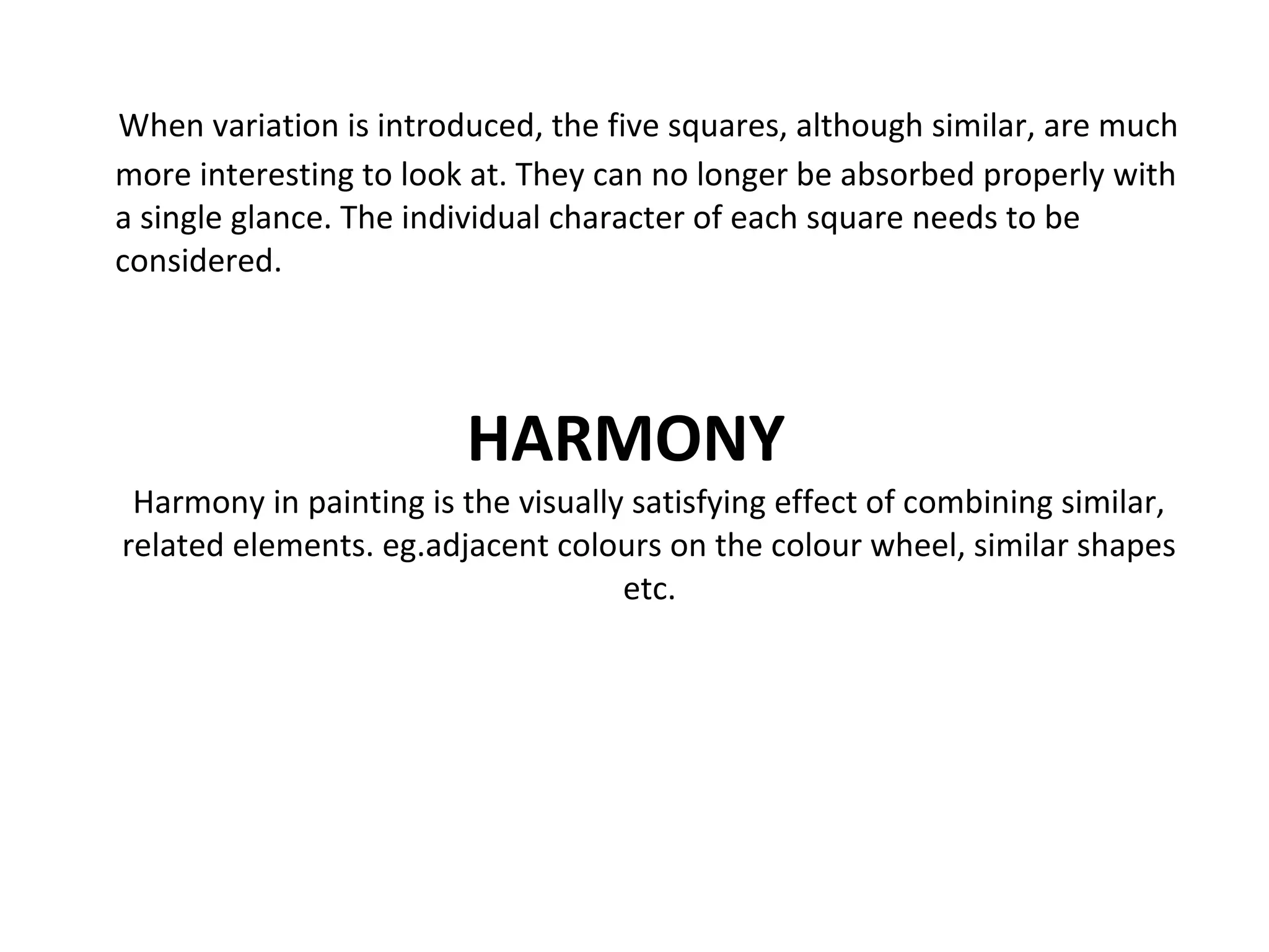 When variation is introduced, the five squares, although similar, are much
more interesting to look at. They can no longer be absorbed properly with
a single glance. The individual character of each square needs to be
considered.
HARMONY
Harmony in painting is the visually satisfying effect of combining similar,
related elements. eg.adjacent colours on the colour wheel, similar shapes
etc.
 