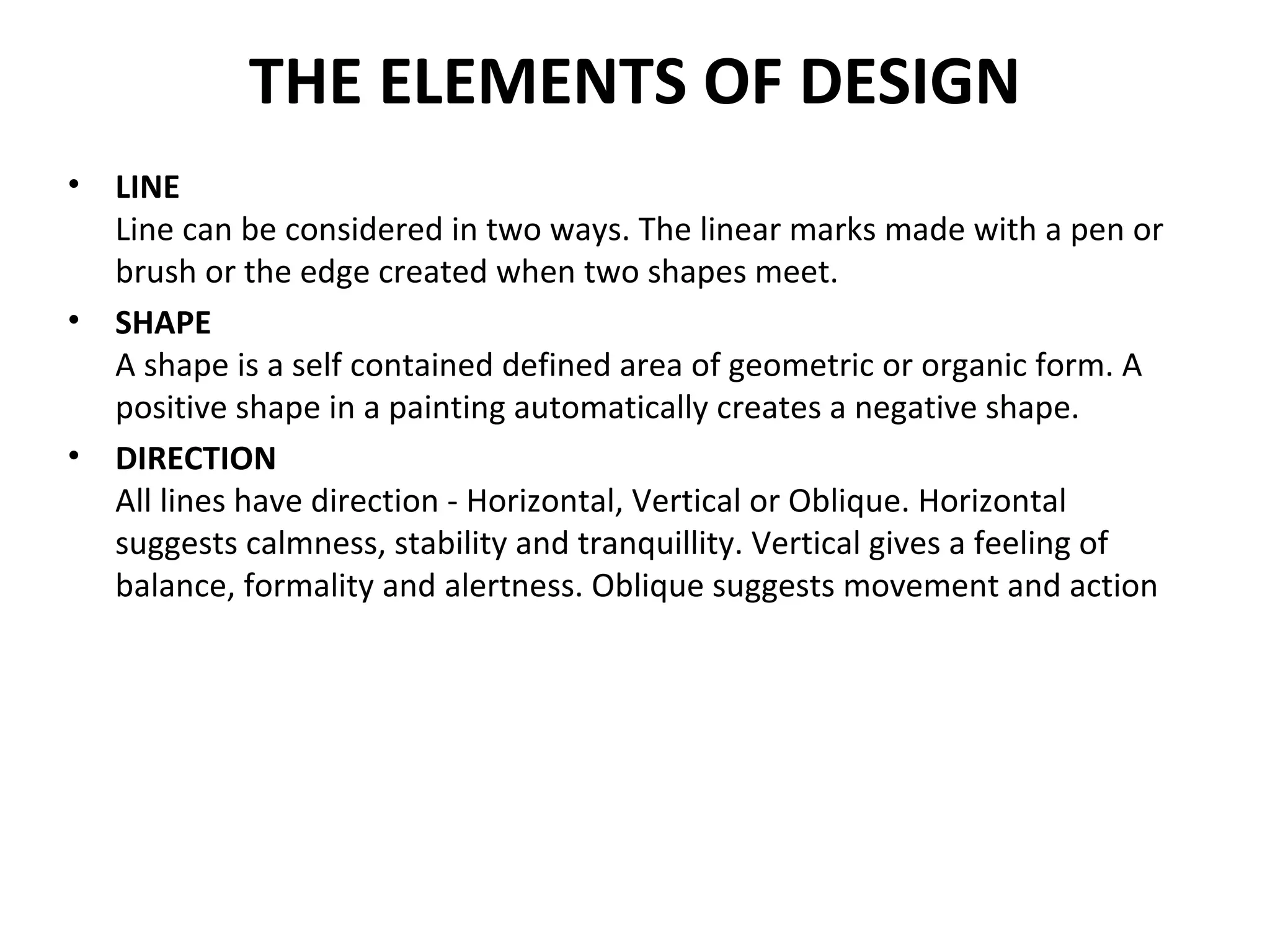 THE ELEMENTS OF DESIGN
• LINE
Line can be considered in two ways. The linear marks made with a pen or
brush or the edge created when two shapes meet.
• SHAPE
A shape is a self contained defined area of geometric or organic form. A
positive shape in a painting automatically creates a negative shape.
• DIRECTION
All lines have direction - Horizontal, Vertical or Oblique. Horizontal
suggests calmness, stability and tranquillity. Vertical gives a feeling of
balance, formality and alertness. Oblique suggests movement and action
 