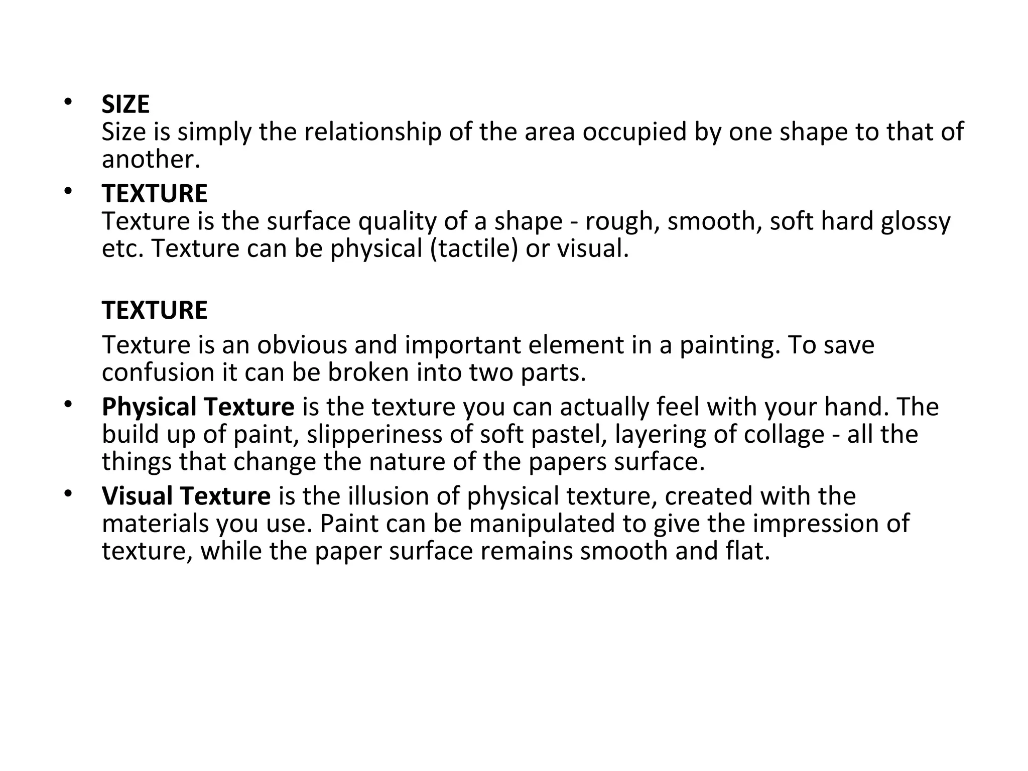 • SIZE
Size is simply the relationship of the area occupied by one shape to that of
another.
• TEXTURE
Texture is the surface quality of a shape - rough, smooth, soft hard glossy
etc. Texture can be physical (tactile) or visual.
TEXTURE
Texture is an obvious and important element in a painting. To save
confusion it can be broken into two parts.
• Physical Texture is the texture you can actually feel with your hand. The
build up of paint, slipperiness of soft pastel, layering of collage - all the
things that change the nature of the papers surface.
• Visual Texture is the illusion of physical texture, created with the
materials you use. Paint can be manipulated to give the impression of
texture, while the paper surface remains smooth and flat.
 