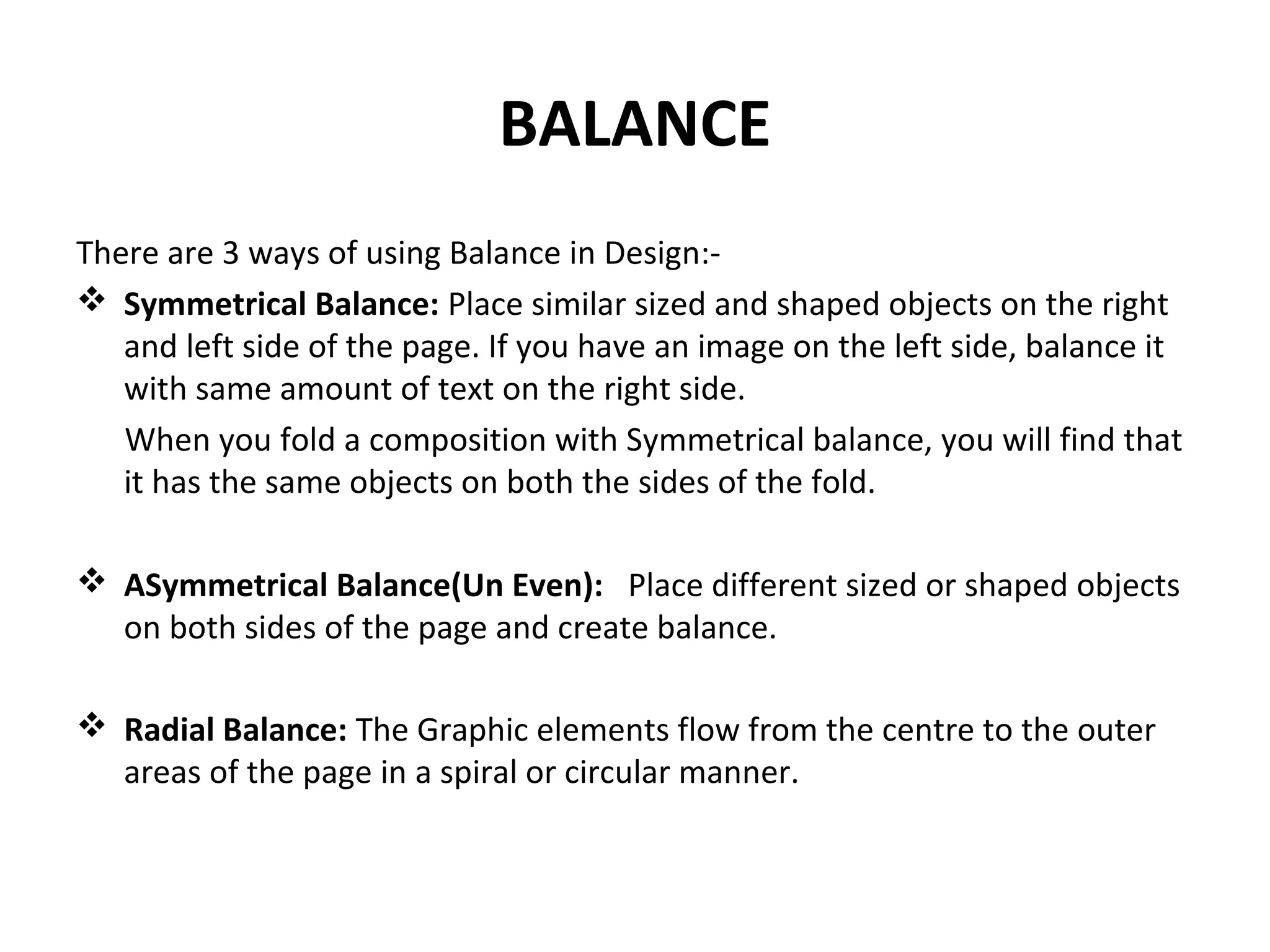 BALANCE
There are 3 ways of using Balance in Design:-
 Symmetrical Balance: Place similar sized and shaped objects on the right
and left side of the page. If you have an image on the left side, balance it
with same amount of text on the right side.
When you fold a composition with Symmetrical balance, you will find that
it has the same objects on both the sides of the fold.
 ASymmetrical Balance(Un Even): Place different sized or shaped objects
on both sides of the page and create balance.
 Radial Balance: The Graphic elements flow from the centre to the outer
areas of the page in a spiral or circular manner.
 