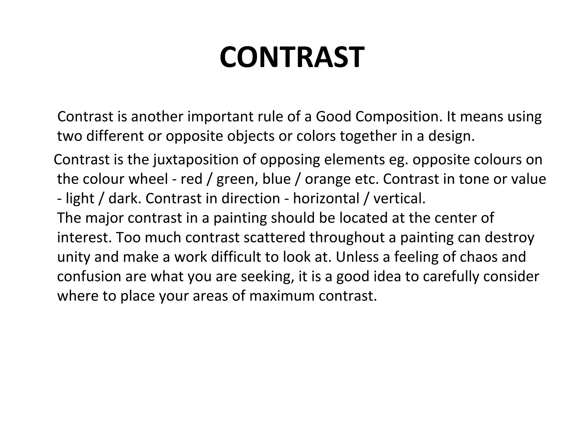 CONTRAST
Contrast is another important rule of a Good Composition. It means using
two different or opposite objects or colors together in a design.
Contrast is the juxtaposition of opposing elements eg. opposite colours on
the colour wheel - red / green, blue / orange etc. Contrast in tone or value
- light / dark. Contrast in direction - horizontal / vertical.
The major contrast in a painting should be located at the center of
interest. Too much contrast scattered throughout a painting can destroy
unity and make a work difficult to look at. Unless a feeling of chaos and
confusion are what you are seeking, it is a good idea to carefully consider
where to place your areas of maximum contrast.
 