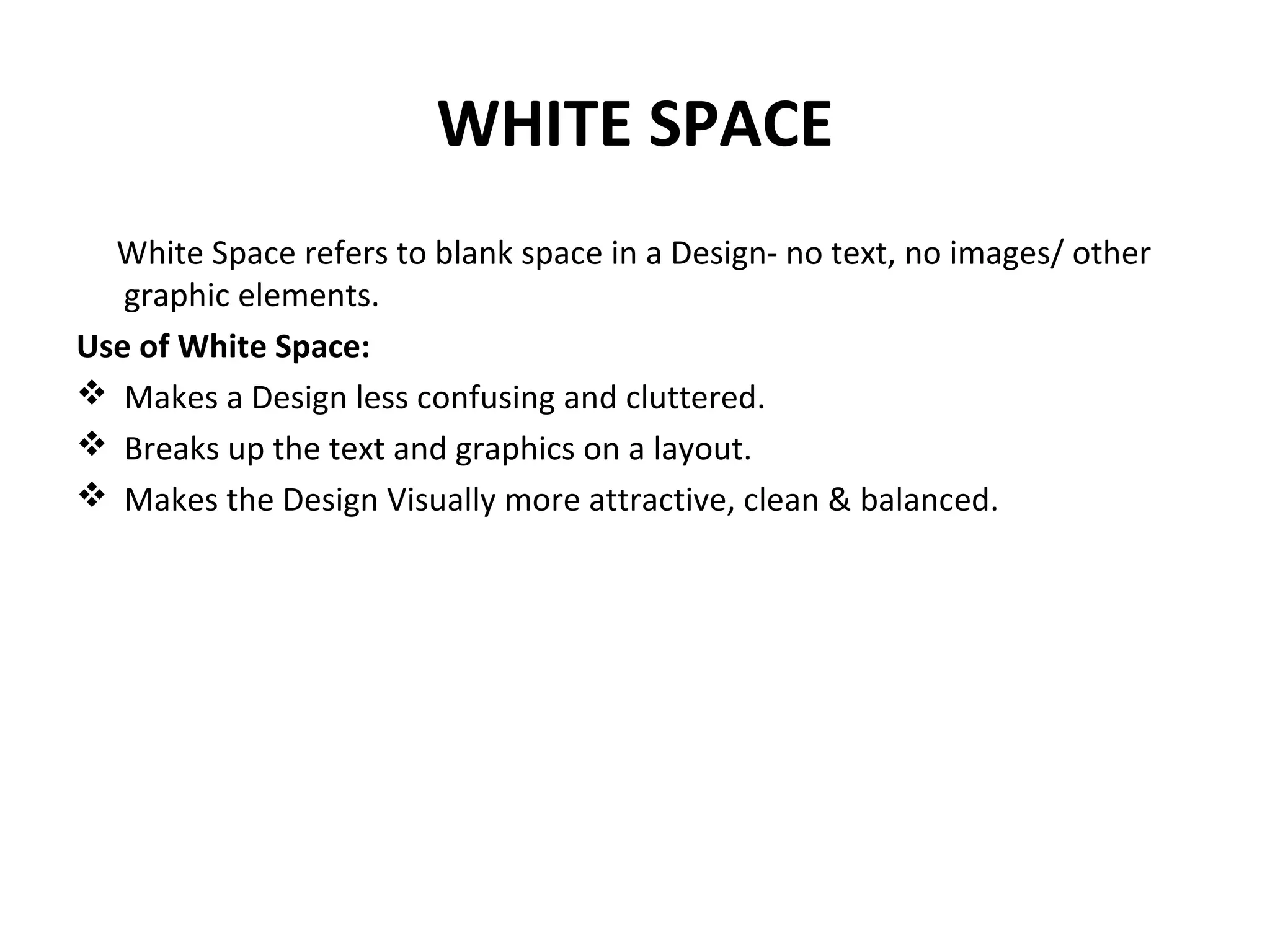 WHITE SPACE
White Space refers to blank space in a Design- no text, no images/ other
graphic elements.
Use of White Space:
 Makes a Design less confusing and cluttered.
 Breaks up the text and graphics on a layout.
 Makes the Design Visually more attractive, clean & balanced.
 