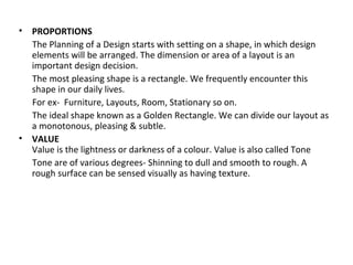 • PROPORTIONS
The Planning of a Design starts with setting on a shape, in which design
elements will be arranged. The dimension or area of a layout is an
important design decision.
The most pleasing shape is a rectangle. We frequently encounter this
shape in our daily lives.
For ex- Furniture, Layouts, Room, Stationary so on.
The ideal shape known as a Golden Rectangle. We can divide our layout as
a monotonous, pleasing & subtle.
• VALUE
Value is the lightness or darkness of a colour. Value is also called Tone
Tone are of various degrees- Shinning to dull and smooth to rough. A
rough surface can be sensed visually as having texture.
 