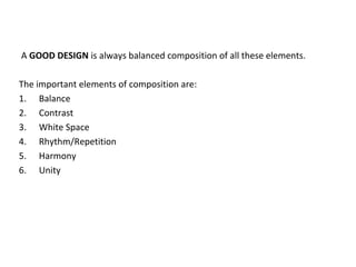 A GOOD DESIGN is always balanced composition of all these elements.
The important elements of composition are:
1. Balance
2. Contrast
3. White Space
4. Rhythm/Repetition
5. Harmony
6. Unity
 