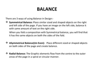 BALANCE
There are 3 ways of using Balance in Design:-
 Symmetrical Balance: Place similar sized and shaped objects on the right
and left side of the page. If you have an image on the left side, balance it
with same amount of text on the right side.
When you fold a composition with Symmetrical balance, you will find that
it has the same objects on both the sides of the fold.
 ASymmetrical Balance(Un Even): Place different sized or shaped objects
on both sides of the page and create balance.
 Radial Balance: The Graphic elements flow from the centre to the outer
areas of the page in a spiral or circular manner.
 