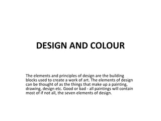 DESIGN AND COLOUR
The elements and principles of design are the building
blocks used to create a work of art. The elements of design
can be thought of as the things that make up a painting,
drawing, design etc. Good or bad - all paintings will contain
most of if not all, the seven elements of design.
 