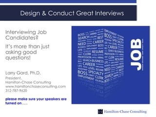 Design & Conduct Great Interviews


Interviewing Job
Candidates?
It’s more than just
asking good
questions!

Larry Gard, Ph.D.
President,
Hamilton-Chase Consulting
www.hamiltonchaseconsulting.com
312-787-9620

please make sure your speakers are
turned on . . .

                                     Hamilton-Chase Consulting
 