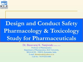 Design and Conduct Safety Pharmacology & Toxicology Study for Pharmaceuticals Dr. Basavaraj K. Nanjwade   M.Pharm., Ph.D Professor of Pharmaceutics Department of Pharmaceutics, KLE University, BELGAUM – 590010, Karnataka, India E-mail:  [email_address] Cell No: +919742431000 