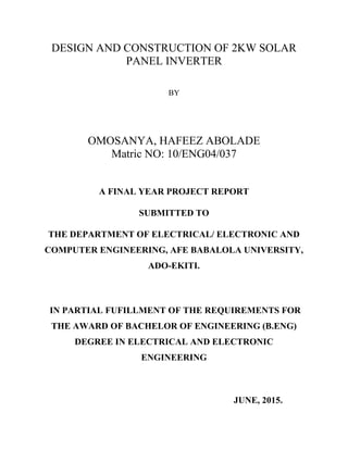 DESIGN AND CONSTRUCTION OF 2KW SOLAR
PANEL INVERTER
BY
OMOSANYA, HAFEEZ ABOLADE
Matric NO: 10/ENG04/037
A FINAL YEAR PROJECT REPORT
SUBMITTED TO
THE DEPARTMENT OF ELECTRICAL/ ELECTRONIC AND
COMPUTER ENGINEERING, AFE BABALOLA UNIVERSITY,
ADO-EKITI.
IN PARTIAL FUFILLMENT OF THE REQUIREMENTS FOR
THE AWARD OF BACHELOR OF ENGINEERING (B.ENG)
DEGREE IN ELECTRICAL AND ELECTRONIC
ENGINEERING
JUNE, 2015.
 