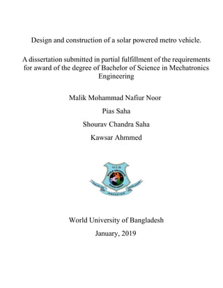 Design and construction of a solar powered metro vehicle.
A dissertation submitted in partial fulfillment of the requirements
for award of the degree of Bachelor of Science in Mechatronics
Engineering
Malik Mohammad Nafiur Noor
Pias Saha
Shourav Chandra Saha
Kawsar Ahmmed
World University of Bangladesh
January, 2019
 