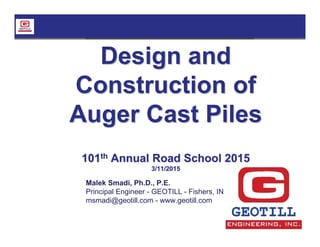 Design and
Construction of
Auger Cast Piles
101th Annual Road School 2015
3/11/2015
Malek Smadi, Ph.D., P.E.
Principal Engineer - GEOTILL - Fishers, IN
msmadi@geotill.com - www.geotill.com
 