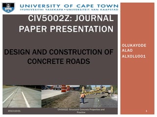 OLUKAYODE
ALAO
ALXOLU001
2013-10-01 1
CIV5002Z: Structural Concrete Properties and
Practice
CIV5002Z: JOURNAL
PAPER PRESENTATION
DESIGN AND CONSTRUCTION OF
CONCRETE ROADS
 
