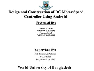 World University of Bangladesh
Presented By:
Toukir Ahmad
WUB/09/18/67/4291
Nazmus Sakib
WUB/09/18/67/4282
Design and Construction of DC Motor Speed
Controller Using Android
Supervised By:
Md. Istianatur Rahman
Sr.Lecturer
Department of EEE
 