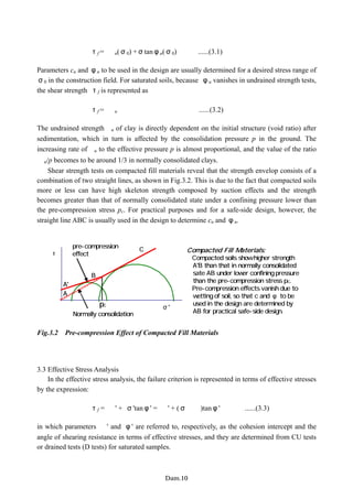 τf = ｃu(σ0) +σtanφu(σ0) ......(3.1)
Parameters cu and φu to be used in the design are usually determined for a desired stress range of
σ0 in the construction field. For saturated soils, because φu vanishes in undrained strength tests,
the shear strength τf is represented as
τf = ｃu ......(3.2)
The undrained strengthｃu of clay is directly dependent on the initial structure (void ratio) after
sedimentation, which in turn is affected by the consolidation pressure p in the ground. The
increasing rate ofｃu to the effective pressure p is almost proportional, and the value of the ratio
ｃu/p becomes to be around 1/3 in normally consolidated clays.
Shear strength tests on compacted fill materials reveal that the strength envelop consists of a
combination of two straight lines, as shown in Fig.3.2. This is due to the fact that compacted soils
more or less can have high skeleton strength composed by suction effects and the strength
becomes greater than that of normally consolidated state under a confining pressure lower than
the pre-compression stress pc. For practical purposes and for a safe-side design, however, the
straight line ABC is usually used in the design to determine cu and φu.
Compacted Fill Materials:
・ Compacted soils show higher strength
A'B than that in normally consolidated
sate AB under lower confining pressure
than the pre-compression stress pc.
・ Pre-compression effects vanish due to
wetting of soil, so that c and φ to be
used in the design are determined by
AB for practical safe-side design.
σ'
τ
A
A'
B
C
pc
pre-compression
effect
Normally consolidation
Fig.3.2 Pre-compression Effect of Compacted Fill Materials
3.3 Effective Stress Analysis
In the effective stress analysis, the failure criterion is represented in terms of effective stresses
by the expression:
τf = ｃ' + σ'tanφ' = ｃ' + (σ−ｕ)tanφ' ......(3.3)
in which parameters ｃ' and φ' are referred to, respectively, as the cohesion intercept and the
angle of shearing resistance in terms of effective stresses, and they are determined from CU tests
or drained tests (D tests) for saturated samples.
−Dam.10−
 