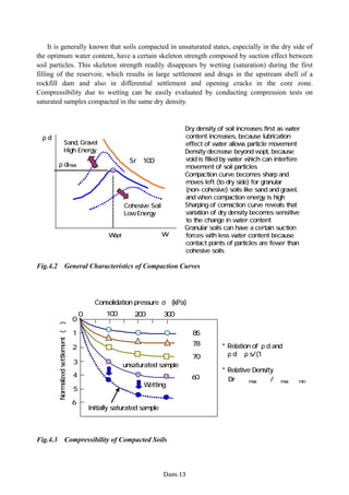 It is generally known that soils compacted in unsaturated states, especially in the dry side of
the optimum water content, have a certain skeleton strength composed by suction effect between
soil particles. This skeleton strength readily disappears by wetting (saturation) during the first
filling of the reservoir, which results in large settlement and drugs in the upstream shell of a
rockfill dam and also in differential settlement and opening cracks in the core zone.
Compressibility due to wetting can be easily evaluated by conducting compression tests on
saturated samples compacted in the same dry density.
ρdmax
wopt
ρd
Sr＝100％
w
・Cohesive Soil
・Low Energy
・Dry density of soil increases first as water
content increases, because lubrication
effect of water allows particle movement
・Density decrease beyond wopt, because
void is filled by water which can interfere
movement of soil particles
・Compaction curve becomes sharp and
moves left (to dry side) for granular
(non-cohesive) soils like sand and gravel,
and when compaction energy is high
・Sharping of comaction curve reveals that
variation of dry density becomes sensitive
to the change in water content
・Granular soils can have a certain suction
forces with less water content because
contact points of particles are fewer than
cohesive soils
・Sand, Gravel
・High Energy
Fig.4.2 General Characteristics of Compaction Curves
100 200
0 300
2
1
4
3
5
0
6
Wetting
Initially saturated sample
Consolidation pressure σ (kPa)
Normalized
settlement
(％)
unsaturated sample
Ｄｒ≒85％
Ｄｒ≒60％
Ｄｒ≒70％
Ｄｒ≒78％ * Relation of ρd and ｅ
ρd＝ρs/(1＋ｅ）
* Relative Density
Dr＝（ｅmax−ｅ）/（ｅmax−ｅmin）
Fig.4.3 Compressibility of Compacted Soils
−Dam.13−
 