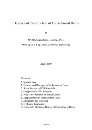 Design and Construction of Embankment Dams
by
NARITA, Kunitomo, Dr. Eng., Prof.
Dept. of Civil Eng., Aichi Institute of Technology
April, 2000
Contents:
1. Introduction
2. Failures and Damages of Embankment Dams
3. Shear Strength of Fill Materials
4. Compaction of Fill Materials
5. Pore-water Pressure in Embankment
6. Seepage through Embankment Dams
7. Settlement and Cracking
8. Hydraulic Fracturing
9. Earthquake Resistant Design of Embankment Dams
−Dam.0−
 