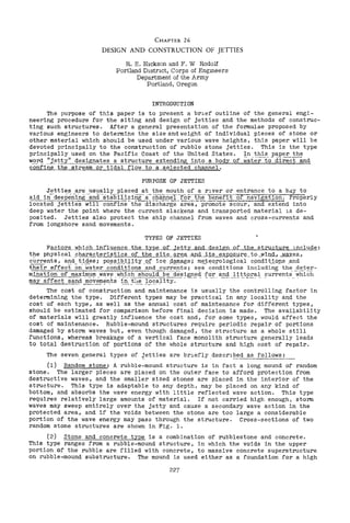 CHAPTER 26
DESIGN AND CONSTRUCTION OF JETTIES
R. E. Hickson and F. W Rodolf
Portland Distnct, Corps of Engmeers
Department of the Army
Portland, Oregon
INTRODUCTION
The purpose of this paper is to present a brlef outline of the general engi-
neering procedure for the siting and design of jetties and the methods of construc-
ting such structures. After a general presentation of the formulae proposed by
various engineers to determine the size and weight of individual pieces of stone or
other material which should be used under various wave heights, this paper will be
devoted principally to the construction of rubble stone jetties. This is the type
principally used on the Pacific Coast of the United States. In this paper the
w.£>..r<! ,'~.e!.tyll designates a s"trugture extendin1L1l!to..i!. body of water-fo- dire"Ctall.<!.
confine the str~~~-il~LlQw to~a s~lected channel.
PURPOSE OF JETTIES
Jetties are usually placed at the mouth of a rlver or entrance to a bdy to
aid in--deepenlng -'ana.-·6tablIizing- /i- clla:i'i.nel-forthe benerit of navigadon. Properly
located jetties will confine--th"Eidlscharge' area-:-prorriOfe-scour, and ex£'e'n.d into
deep water the point where the current slackens and transported material lS de-
posited. Jetties also protect the ship channel from waves and cross-currents and
from longshore sand movements.
TYPES OF JETTIES
Factors which influence the type of Jetty and design of the ~tr~~ng]_u.g~:
t!1e physical ..ch§.K?-cteristiCs of the stt~L'§!1:~Cl,.AmL.tj;;Jl~JUlQ.s.JJJ;'~,.it9 Jliu,g., -Nwes_,
currents, and tides; possibility of ice damage; meteorological conditions and
fheTr effecE em'-;;-ater c~~dIti~n~ ';:;:;;'d c~r~~-~ts; se~- ~~~dition; in~l~d:i;;'g" the deter-
mination of maximum wave which shouldbe-'clesigned :for and littoral currents'which~"--'-'~:=--'-'--, ,--,-.. - , , , -'-'~---~-'-~-- - ~- - - ..-, ..-.---~~ '.. "'._- - - - .. '
may affect _~'§:!l~d~~,!l1~nts :h~.t;~_ ].,~<!ality.
The cost of construction and maintenance is usually the controlling factor in
determining the type. Different types may be practical in any locality and the
cost of each type, as well as the annual cost of maintenance for different types,
should be estimated for comparison before final decision is made. The availability
of materials will greatly influence the cost and, for some types, would affect the
cost of maintenance. Rubble-mound structures require periodic repair of portions
damaged by storm waves but, even though damaged, the structure as a whole still
functions, whereas breakage of a vertical face monolith structure generally leads
to total destruction of portions of the whole structure and high cost of repair.
The seven,general types of ~etties are brlefly.descrl~ed as follows:
(1) Random stone: A rubble-mound structure is in fact a long mound of random
stone. The larger pieces are placed on the outer face to afford protection from
destructive waves, and the smaller sized stones are placed in the interior of the
structure. This type is adaptable to any depth, may be placed on any kind of
bottom, and absorbs the wave energy with little reflected wave action. This type
requires relatively large amounts of material. If not carried high enough, storm
waves may sweep entirely over the jetty and cause a secondary wave action in the
protected area, and if the voids between the stone are too large a considerable
portion of the wave energy may pass through the structure. Cross-sections of two
random stone structures are shown in Fig. 1.
(2) Stone and concrete type is a combination of rubblestone and concrete.
This type ranges from a rubble-mound structure, in which the voids in the upper
portion of the rubble are filled with concrete, to massive concrete superstructure
on rubble-mound substructure. The mound is used either as a foundation for a high
227
 
