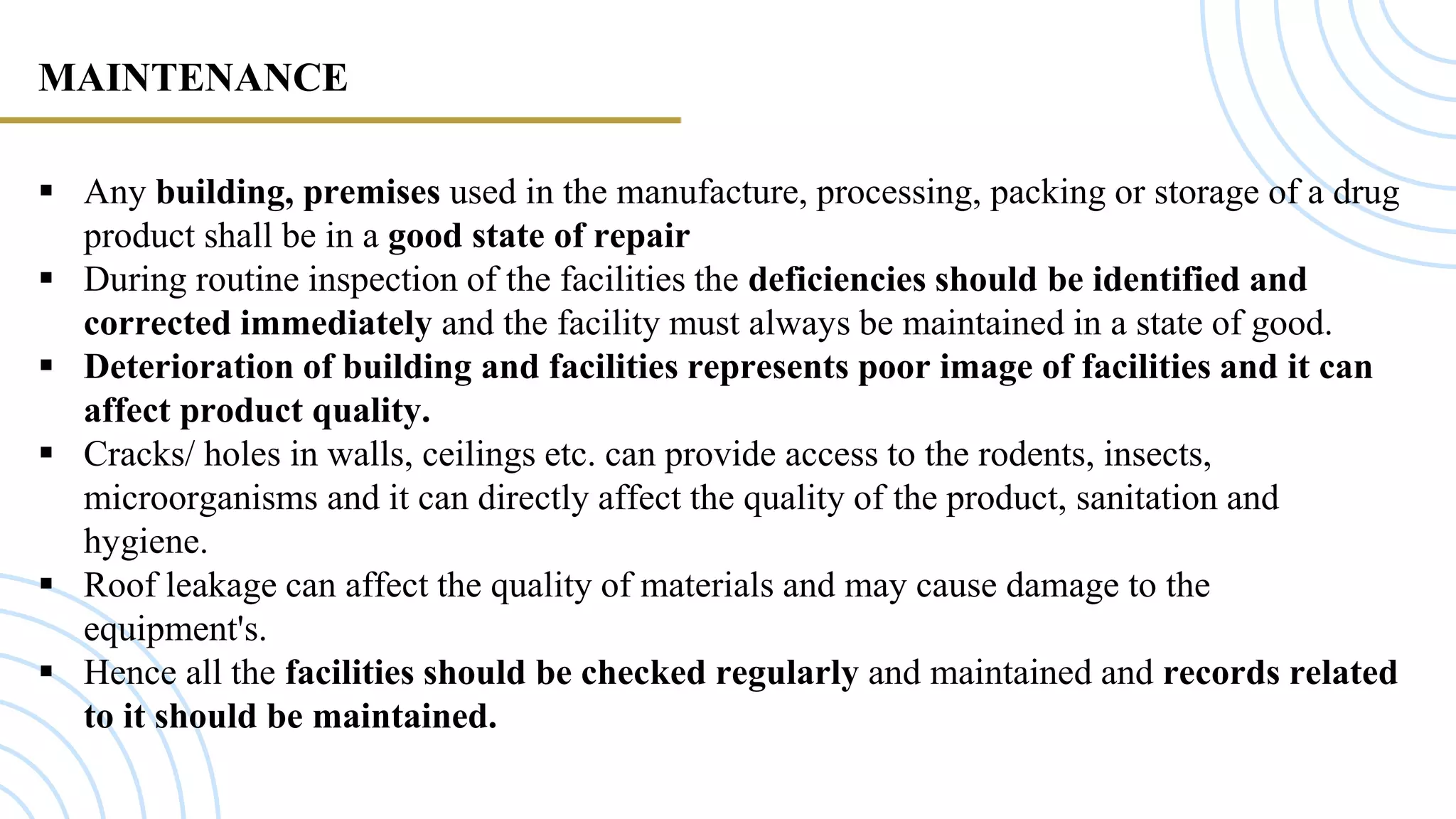 MAINTENANCE
 Any building, premises used in the manufacture, processing, packing or storage of a drug
product shall be in a good state of repair
 During routine inspection of the facilities the deficiencies should be identified and
corrected immediately and the facility must always be maintained in a state of good.
 Deterioration of building and facilities represents poor image of facilities and it can
affect product quality.
 Cracks/ holes in walls, ceilings etc. can provide access to the rodents, insects,
microorganisms and it can directly affect the quality of the product, sanitation and
hygiene.
 Roof leakage can affect the quality of materials and may cause damage to the
equipment's.
 Hence all the facilities should be checked regularly and maintained and records related
to it should be maintained.
 