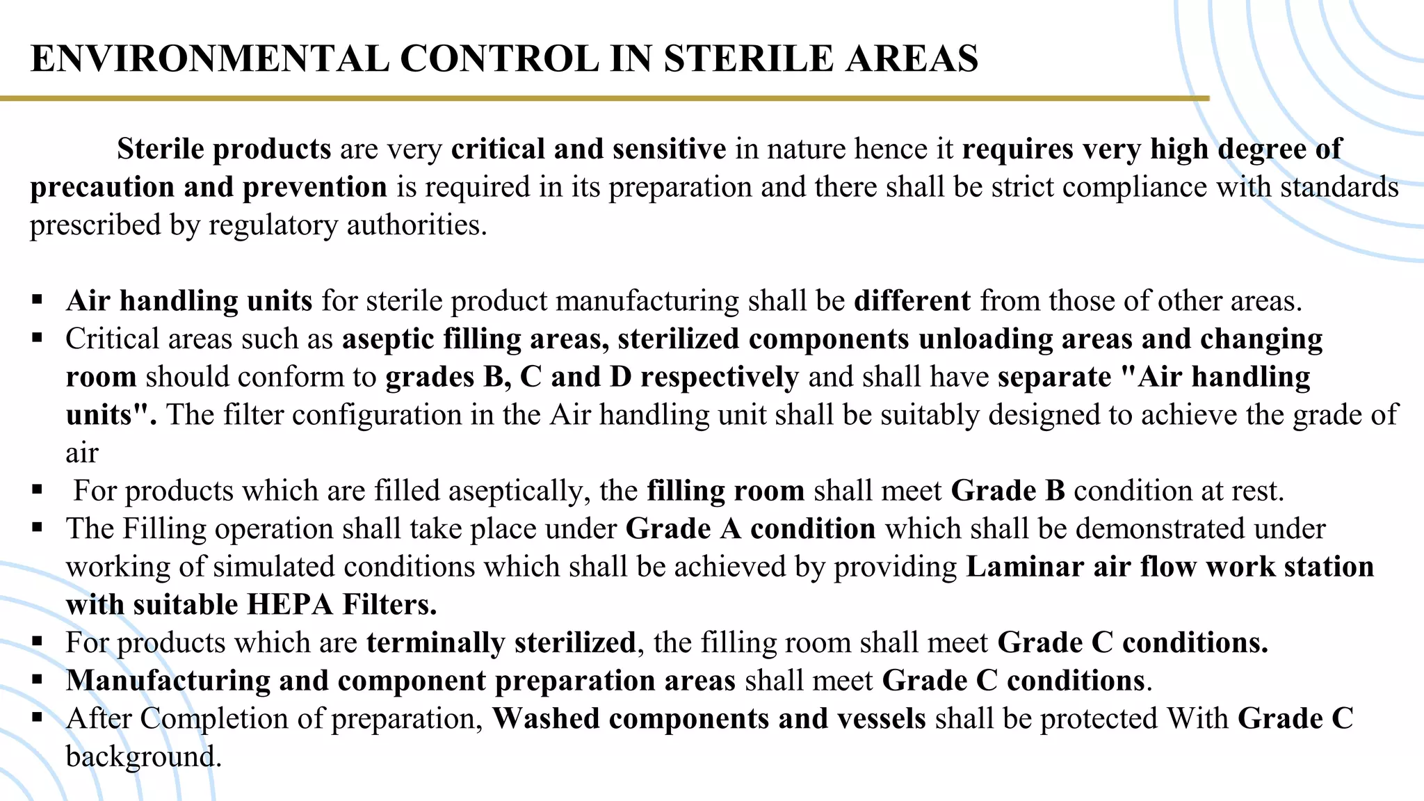 ENVIRONMENTAL CONTROL IN STERILE AREAS
Sterile products are very critical and sensitive in nature hence it requires very high degree of
precaution and prevention is required in its preparation and there shall be strict compliance with standards
prescribed by regulatory authorities.
 Air handling units for sterile product manufacturing shall be different from those of other areas.
 Critical areas such as aseptic filling areas, sterilized components unloading areas and changing
room should conform to grades B, C and D respectively and shall have separate "Air handling
units". The filter configuration in the Air handling unit shall be suitably designed to achieve the grade of
air
 For products which are filled aseptically, the filling room shall meet Grade B condition at rest.
 The Filling operation shall take place under Grade A condition which shall be demonstrated under
working of simulated conditions which shall be achieved by providing Laminar air flow work station
with suitable HEPA Filters.
 For products which are terminally sterilized, the filling room shall meet Grade C conditions.
 Manufacturing and component preparation areas shall meet Grade C conditions.
 After Completion of preparation, Washed components and vessels shall be protected With Grade C
background.
 