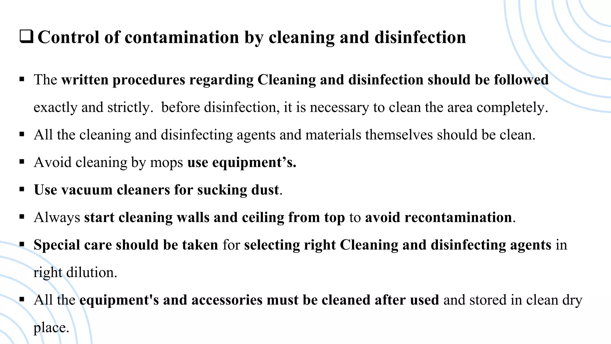 Control of contamination by cleaning and disinfection
 The written procedures regarding Cleaning and disinfection should be followed
exactly and strictly. before disinfection, it is necessary to clean the area completely.
 All the cleaning and disinfecting agents and materials themselves should be clean.
 Avoid cleaning by mops use equipment’s.
 Use vacuum cleaners for sucking dust.
 Always start cleaning walls and ceiling from top to avoid recontamination.
 Special care should be taken for selecting right Cleaning and disinfecting agents in
right dilution.
 All the equipment's and accessories must be cleaned after used and stored in clean dry
place.
 