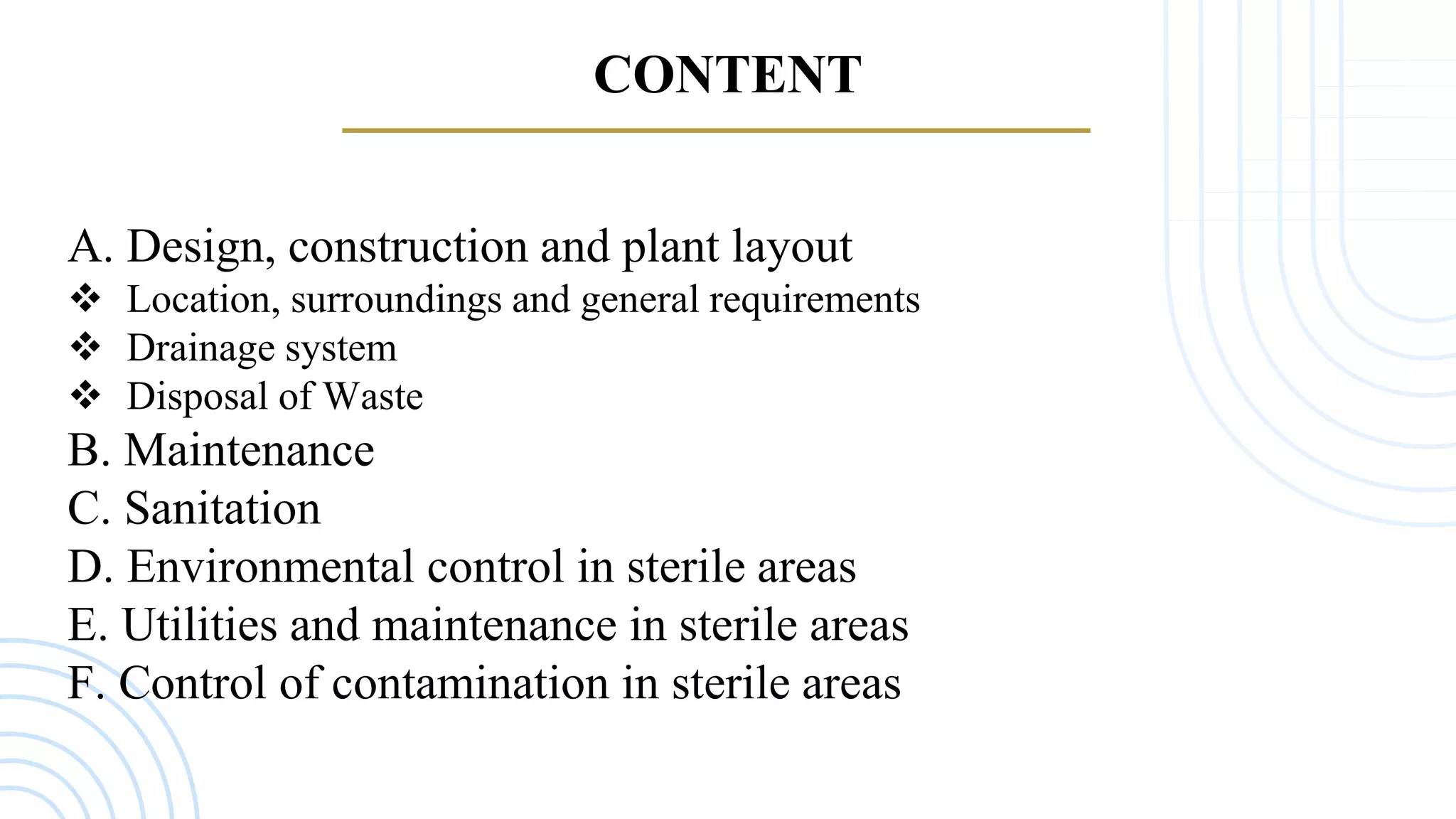 CONTENT
A. Design, construction and plant layout
 Location, surroundings and general requirements
 Drainage system
 Disposal of Waste
B. Maintenance
C. Sanitation
D. Environmental control in sterile areas
E. Utilities and maintenance in sterile areas
F. Control of contamination in sterile areas
 