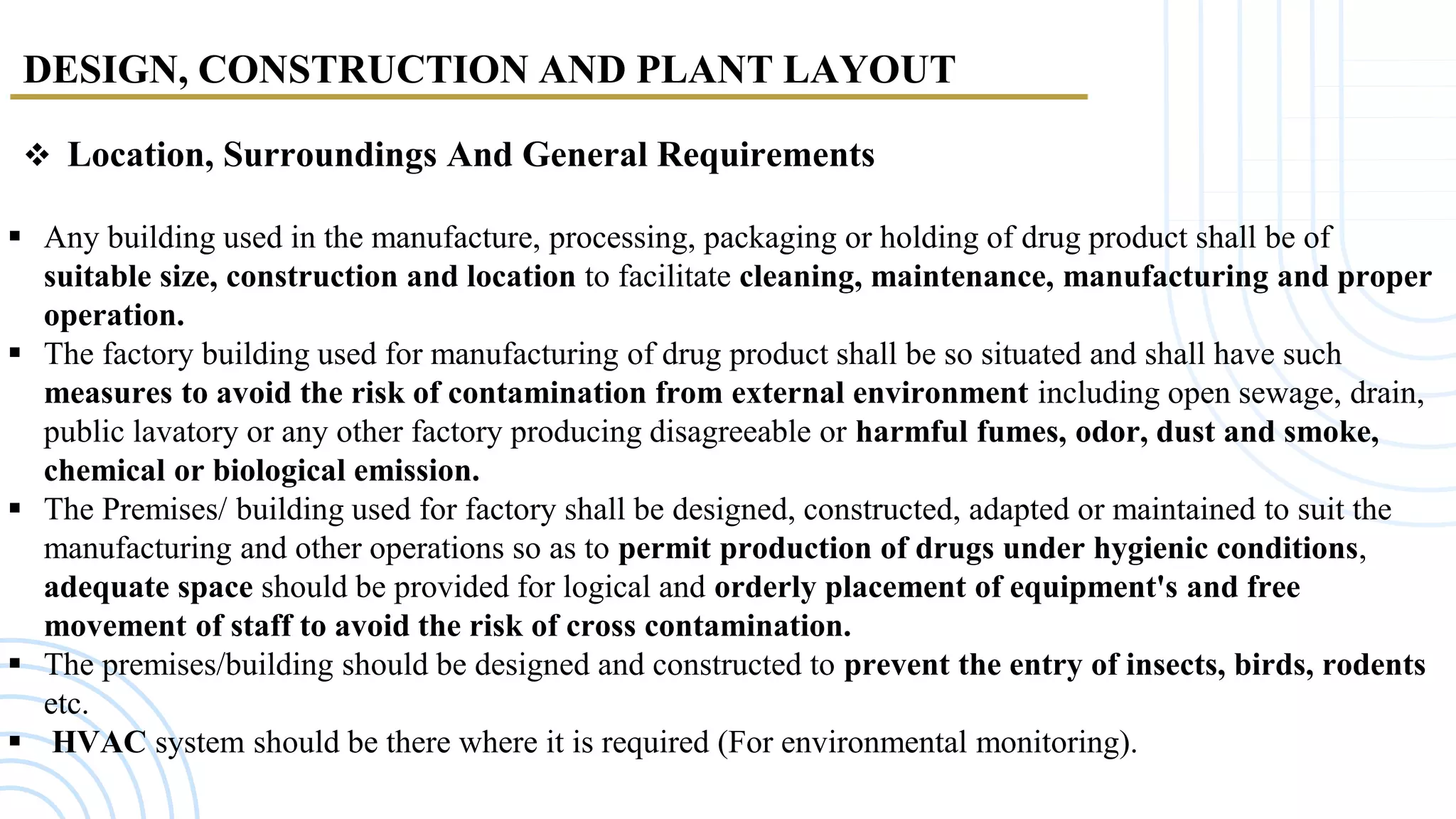 DESIGN, CONSTRUCTION AND PLANT LAYOUT
 Location, Surroundings And General Requirements
 Any building used in the manufacture, processing, packaging or holding of drug product shall be of
suitable size, construction and location to facilitate cleaning, maintenance, manufacturing and proper
operation.
 The factory building used for manufacturing of drug product shall be so situated and shall have such
measures to avoid the risk of contamination from external environment including open sewage, drain,
public lavatory or any other factory producing disagreeable or harmful fumes, odor, dust and smoke,
chemical or biological emission.
 The Premises/ building used for factory shall be designed, constructed, adapted or maintained to suit the
manufacturing and other operations so as to permit production of drugs under hygienic conditions,
adequate space should be provided for logical and orderly placement of equipment's and free
movement of staff to avoid the risk of cross contamination.
 The premises/building should be designed and constructed to prevent the entry of insects, birds, rodents
etc.
 HVAC system should be there where it is required (For environmental monitoring).
 