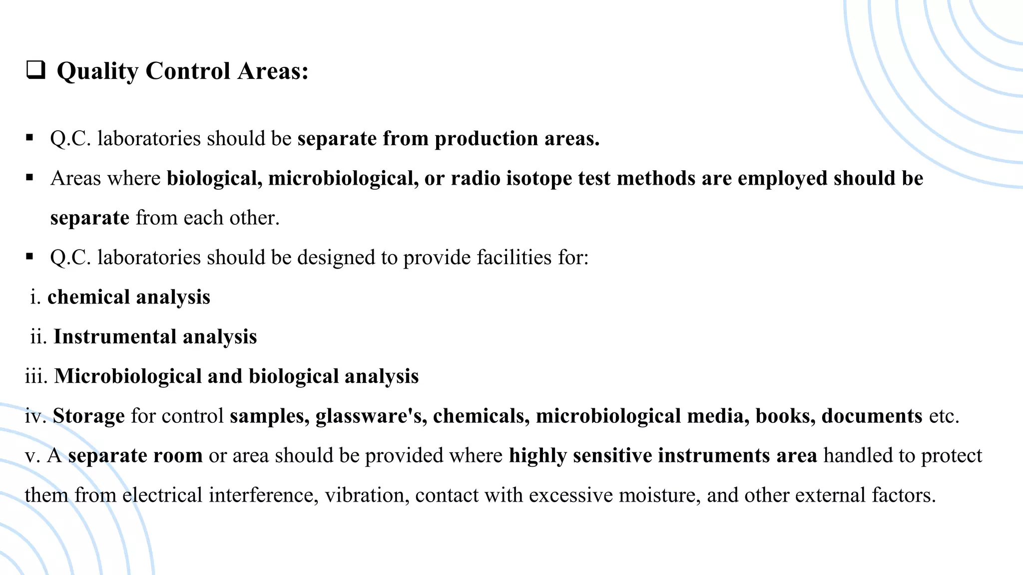  Quality Control Areas:
 Q.C. laboratories should be separate from production areas.
 Areas where biological, microbiological, or radio isotope test methods are employed should be
separate from each other.
 Q.C. laboratories should be designed to provide facilities for:
i. chemical analysis
ii. Instrumental analysis
iii. Microbiological and biological analysis
iv. Storage for control samples, glassware's, chemicals, microbiological media, books, documents etc.
v. A separate room or area should be provided where highly sensitive instruments area handled to protect
them from electrical interference, vibration, contact with excessive moisture, and other external factors.
 