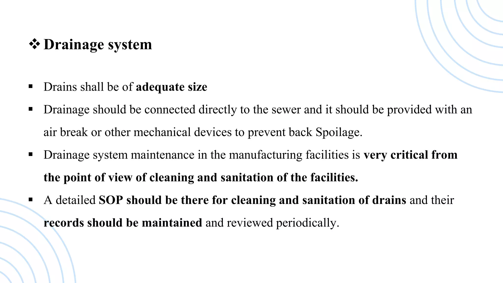 Drainage system
 Drains shall be of adequate size
 Drainage should be connected directly to the sewer and it should be provided with an
air break or other mechanical devices to prevent back Spoilage.
 Drainage system maintenance in the manufacturing facilities is very critical from
the point of view of cleaning and sanitation of the facilities.
 A detailed SOP should be there for cleaning and sanitation of drains and their
records should be maintained and reviewed periodically.
 