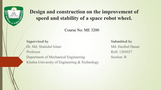 Design and construction on the improvement of
speed and stability of a space robot wheel.
Supervised by Submitted by
Dr. Md. Shahidul Islam Md. Hasibul Hasan
Professor Roll: 1205027
Department of Mechanical Engineering Section: B
Khulna University of Engineering & Technology
Course No. ME 3200
 