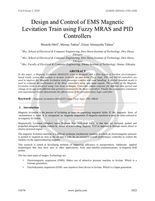 Vol-6 Issue-2 2020 IJARIIE-ISSN(O)-2395-4396
11674 www.ijariie.com 1023
Design and Control of EMS Magnetic
Levitation Train using Fuzzy MRAS and PID
Controllers
Mustefa Jibril1
, Messay Tadese2
, Eliyas Alemayehu Tadese3
1
Msc, School of Electrical & Computer Engineering, Dire Dawa Institute of Technology, Dire Dawa,
Ethiopia
2
Msc, School of Electrical & Computer Engineering, Dire Dawa Institute of Technology, Dire Dawa,
Ethiopia
3
Msc, Faculty of Electrical & Computer Engineering, Jimma Institute of Technology, Jimma, Ethiopia
ABSTRACT
In this paper, a Magnetic Levitation (MAGLEV) train is designed with a first degree of freedom electromagnet-
based totally system that permits to levitate vertically up and down. Fuzzy logic, PID and MRAS controllers are
used to improve the Magnetic Levitation train passenger comfort and road handling. A Matlab Simulink model is
used to compare the performance of the three controllers using step input signals. The stability of the Magnetic
Levitation train is analyzed using root locus technique. Controller output response for different time period and
change of air gap with different time period is analyzed for the three controllers. Finally the comparative simulation
and experimental results demonstrate the effectiveness of the presented fuzzy logic controller.
Keyword: - Magnetic Levitation (MAGLEV) train, Fuzzy logic, PID, MRAS
1. Introduction
Magnetic levitation is the process of levitating an item via exploiting magnetic fields. If the magnetic force of
enchantment is used, it is recognized as magnetic suspension. If magnetic repulsion is used, its miles referred to
as magnetic levitation.
Magnetically Levitated (Maglev) trains fluctuate from traditional trains in that they are levitated, guided and
propelled alongside a guide manner by means of a converting magnetic field as opposed to through steam, diesel or
electric powered engine.
The magnetic levitation machine is a difficult nonlinear mechatronic machine in which an electromagnetic pressure
is needed to suspend an item in the air and it calls for an excessive-overall performance controller to control the
modern via the superconducting magnets.
This research is aimed at developing methods of improving efficiency in transportation. Additional applied
technologies that may have uses in other applications, from inter-satellite communications, to magnetic field
probes.
The two main types of maglev Technology are:
• Electromagnetic suspension (EMS): Makes use of attractive pressure machine to levitate. Which is a
German generation.
• Electrodynamic suspension (EDS): uses repulsive force device to levitate. Which is a Japan generation.
 