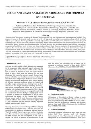 IJRET: International Journal of Research in Engineering and Technology eISSN: 2319-1163 | pISSN: 2321-7308
_______________________________________________________________________________________
Volume: 03 Issue: 07 | Jul -2014, Available @ http://www.ijret.org 126
DESIGN AND CRASH ANALYSIS OF A ROLLCAGE FOR FORMULA
SAE RACE CAR
Mahendra H M1
, B S Praveen Kumar2
, Puttaswamaiah.S3
, G.S Prakash4
1
PG Scholar, Mechanical, East West Institute of Technology, Bangalore, Karnataka, India
2
Associate Professor, Mechanical, Don Bosco Institute of Technology, Bangalore, Karnataka, India
3
Assistant Professor, Mechanical, East West Institute of Technology, Bangalore, Karnataka, India
4
Professor, IEM Department, M S Ramaiah Institute of Technology, Bangalore, Karnataka, India
Abstract
The objective of this thesis is to analyze the design of the Formula SAE roll cage both analytical and by numerical methods. This
analysis is based on the dynamic loads experienced by the roll cage under normal driving conditions, along with the torsional
stiffness of the roll cage. A roll cage which is torsionally stiff enables a desirable roll moment distribution to be achieved for good
handling balance. A roll cage which can absorb high energy impacts whilst controlling the rate of deceleration will increase the
likelihood of drivers surviving a crash without injury. This work describes how a common model of the roll cage is developed
using catia v5 and Hyper Mesh to allow both linear and non-linear Finite Element Analysis to be performed by LS-DYNA
software. The results from this analytical calculations will be used in future designs of Formula SAE roll cage, with the
recommendations made that the future design incorporate stressed mild steel and carbon-fiber skins on a tubular space frame.
This is in preparation for a future semi-monocoque design. Improvements for the testing procedures include a need for a lighter
and more accurate car swing setup, along with a more rigid torsional test.
Keywords: Roll cage, Stiffness, Torsion, LS-DYNA, Tubular space frame
--------------------------------------------------------------------***----------------------------------------------------------------------
1. INTRODUCTION
Roll cage is widely used in vehicle design to give a support
for all components. It has been study heavily to improve the
performance of the car and create a suitable one for different
type of vehicle. In the race car event, roll cage is built to
boost it until a limit with the intention of win over
challenger. Roll cage of a vehicle is usually designed with
purpose to hold the load from the components of vehicle and
mass from driver and passenger. Roll cage need to satisfy a
number of requirements whose aims partly conflict because
of different operating conditions which are loaded and
unloaded weight, acceleration and braking force, level or
uneven road and straight running or cornering. Nowadays,
most of the components of vehicle are in the stage of
replacing with Steel and aluminium materials. This is due to
the properties of material that can be designed freely to hold
the load from any direction. Its light-weight property makes
it possible to enlarge the performance of the car while
maintaining low weight. In the Formula SAE industry
already widely used of steel, aluminium and composite
materials and most of the part has been already replace with
it. Thus, aluminium and steel material is highly important
and it is worthy to study about it.
Presently, University Technical Malaysia Melaka (UTeM)
had developed a racing Car using a roll cage made from the
stainless steel [2]. However, this race car does not apply to
The SAE standard. The roll cage system used now is tubular
type. Thus, in order to Increase it performances and abide to
the SAE standard, the new development of roll cage is
needed. The idea is to optimize the characteristics of roll
cage and hence, the Performance of the racing car by
changing its different material is Steel grade IS3074,
Aluminium alloy 6082T6 and SteelS275JRUNIEN10025.
Fig 1: Stainless Steel Roll cage
1.1 Objective of Study
The purpose of the study is to design a tubular or space
frame chassis by using CATIA V5 software, to achieve the
crash analysis by the help of HYPERMESH and LS–DYNA
software, and also the result are compared with different
material (Steel grade IS3074, Aluminium alloy 6082T6 and
Steel S275 JRUNIEN10025).
1.2 Problem Statement
The current racing car use tubular or space frame roll cage
system built from stainless steel with diameter
approximately 25 mm. The complexity of design and the
arrangement of the components contribute a waste space
 