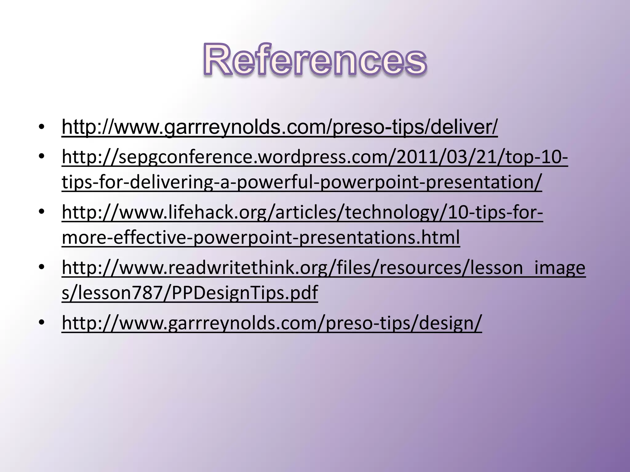 • http://www.garrreynolds.com/preso-tips/deliver/
• http://sepgconference.wordpress.com/2011/03/21/top-10tips-for-delivering-a-powerful-powerpoint-presentation/
• http://www.lifehack.org/articles/technology/10-tips-formore-effective-powerpoint-presentations.html
• http://www.readwritethink.org/files/resources/lesson_image
s/lesson787/PPDesignTips.pdf
• http://www.garrreynolds.com/preso-tips/design/

 