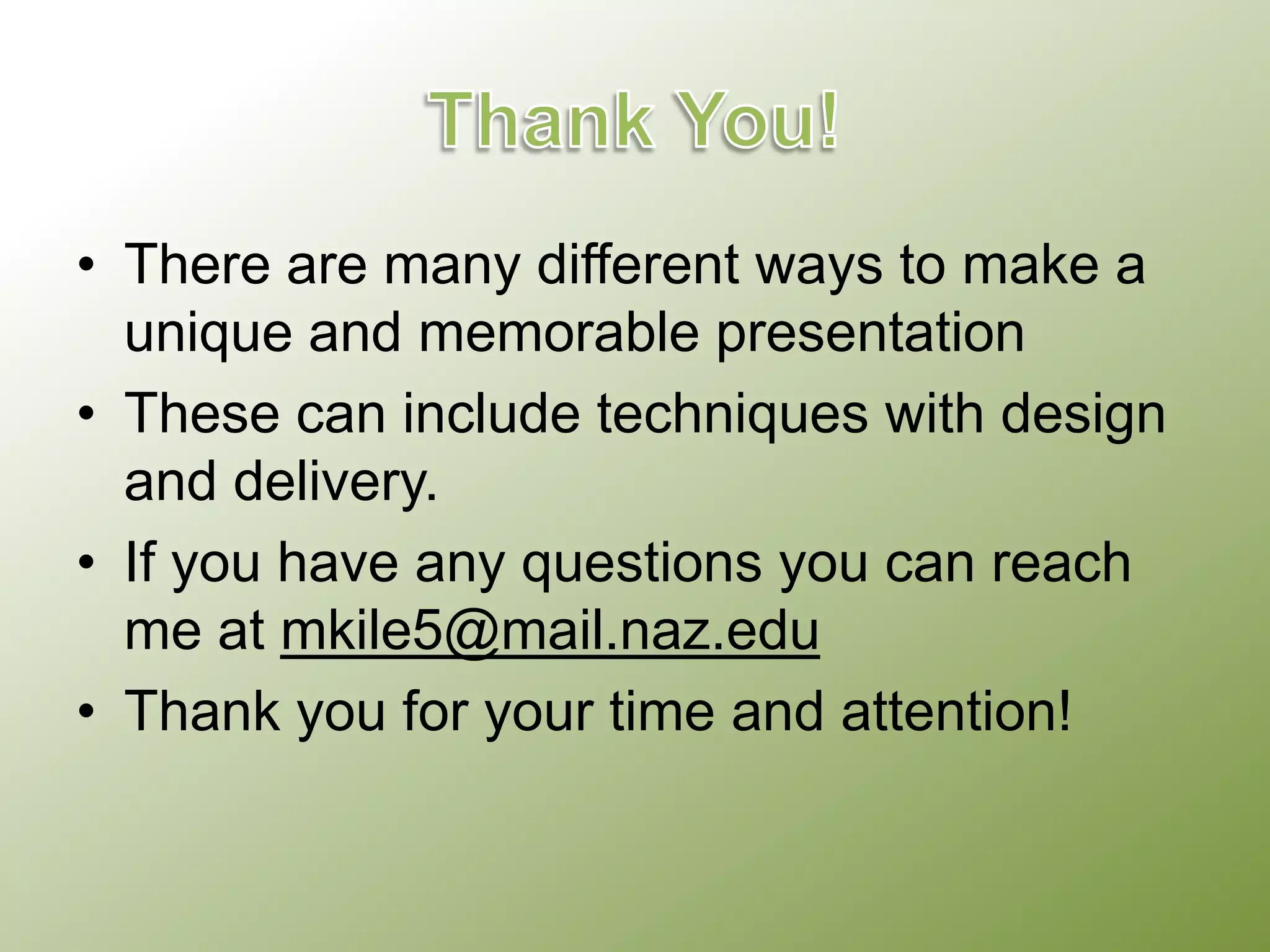 • There are many different ways to make a
unique and memorable presentation
• These can include techniques with design
and delivery.
• If you have any questions you can reach
me at mkile5@mail.naz.edu
• Thank you for your time and attention!

 