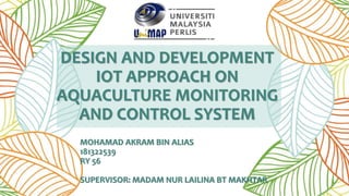 DESIGN AND DEVELOPMENT
IOT APPROACH ON
AQUACULTURE MONITORING
AND CONTROL SYSTEM
MOHAMAD AKRAM BIN ALIAS
181322539
RY 56
SUPERVISOR: MADAM NUR LAILINA BT MAKHTAR
 