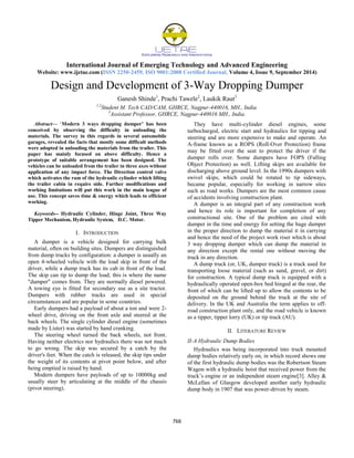 International Journal of Emerging Technology and Advanced Engineering
Website: www.ijetae.com (ISSN 2250-2459, ISO 9001:2008 Certified Journal, Volume 4, Issue 9, September 2014)
766
Design and Development of 3-Way Dropping Dumper
Ganesh Shinde1
, Prachi Tawele2
, Laukik Raut3
1,2
Student M. Tech CAD/CAM, GHRCE, Nagpur-440016, MH., India.
3
Assistant Professor, GHRCE, Nagpur-440016 MH., India.
Abstract— ‗Modern 3 ways dropping dumper’ has been
conceived by observing the difficulty in unloading the
materials. The survey in this regards in several automobile
garages, revealed the facts that mostly some difficult methods
were adopted in unloading the materials from the trailer. This
paper has mainly focused on above difficulty. Hence a
prototype of suitable arrangement has been designed. The
vehicles can be unloaded from the trailer in three axes without
application of any impact force. The Direction control valve
which activates the ram of the hydraulic cylinder which lifting
the trailer cabin in require side. Further modifications and
working limitations will put this work in the main league of
use. This concept saves time & energy which leads to efficient
working.
Keywords-- Hydraulic Cylinder, Hinge Joint, Three Way
Tipper Mechanism, Hydraulic System, D.C. Motor.
I. INTRODUCTION
A dumper is a vehicle designed for carrying bulk
material, often on building sites. Dumpers are distinguished
from dump trucks by configuration: a dumper is usually an
open 4-wheeled vehicle with the load skip in front of the
driver, while a dump truck has its cab in front of the load.
The skip can tip to dump the load; this is where the name
"dumper" comes from. They are normally diesel powered.
A towing eye is fitted for secondary use as a site tractor.
Dumpers with rubber tracks are used in special
circumstances and are popular in some countries.
Early dumpers had a payload of about a ton and were 2-
wheel drive, driving on the front axle and steered at the
back wheels. The single cylinder diesel engine (sometimes
made by Lister) was started by hand cranking.
The steering wheel turned the back wheels, not front.
Having neither electrics nor hydraulics there was not much
to go wrong. The skip was secured by a catch by the
driver's feet. When the catch is released, the skip tips under
the weight of its contents at pivot point below, and after
being emptied is raised by hand.
Modern dumpers have payloads of up to 10000kg and
usually steer by articulating at the middle of the chassis
(pivot steering).
They have multi-cylinder diesel engines, some
turbocharged, electric start and hydraulics for tipping and
steering and are more expensive to make and operate. An
A-frame known as a ROPS (Roll-Over Protection) frame
may be fitted over the seat to protect the driver if the
dumper rolls over. Some dumpers have FOPS (Falling
Object Protection) as well. Lifting skips are available for
discharging above ground level. In the 1990s dumpers with
swivel skips, which could be rotated to tip sideways,
became popular, especially for working in narrow sites
such as road works. Dumpers are the most common cause
of accidents involving construction plant.
A dumper is an integral part of any construction work
and hence its role is important for completion of any
constructional site. One of the problem are cited with
dumper in the time and energy for setting the huge dumper
in the proper direction to dump the material it in carrying
and hence the need of the project work riser which is about
3 way dropping dumper which can dump the material in
any direction except the rental one without moving the
truck in any direction.
A dump truck (or, UK, dumper truck) is a truck used for
transporting loose material (such as sand, gravel, or dirt)
for construction. A typical dump truck is equipped with a
hydraulically operated open-box bed hinged at the rear, the
front of which can be lifted up to allow the contents to be
deposited on the ground behind the truck at the site of
delivery. In the UK and Australia the term applies to off-
road construction plant only, and the road vehicle is known
as a tipper, tipper lorry (UK) or tip truck (AU).
II. LITERATURE REVIEW
II-A Hydraulic Dump Bodies
Hydraulics was being incorporated into truck mounted
dump bodies relatively early on, in which record shows one
of the first hydraulic dump bodies was the Robertson Steam
Wagon with a hydraulic hoist that received power from the
truck‘s engine or an independent steam engine[3]. Alley &
McLellan of Glasgow developed another early hydraulic
dump body in 1907 that was power-driven by steam.
 