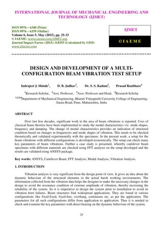 International Journal of Mechanical Engineering and Technology (IJMET), ISSN 0976 – 6340(Print),
ISSN 0976 – 6359(Online), Volume 6, Issue 5, May (2015), pp. 25-33© IAEME
25
DESIGN AND DEVELOPMENT OF A MULTI-
CONFIGURATION BEAM VIBRATION TEST SETUP
Indrajeet J. Shinde1
, D. B. Jadhav2
, Dr. S. S. Kadam3
, Prasad Ranbhare4
1
Research Scholar, 2
Asst. Professor, 3
Asso. Professor and Head, 4
Research Scholar
1,2,3,4
Department of Mechanical Engineering, Bharati Vidyapeeth University College of Engineering,
Satara Road, Pune, Maharashtra, India
ABSTRACT
Over last few decades, significant work in the area of beam vibrations is reported. Uses of
classical beam theories have been implemented to study the modal characteristics viz. mode shapes,
frequency and damping. The change of modal characteristics provides an indication of structural
condition based on changes in frequencies and mode shapes of vibration. This needs to be checked
theoretically and validated experimentally with the specimens. In the present work, a setup for the
beam vibrations with different configurations is developed economically. The setup can check many
key parameters of beam vibrations. Further a case study is presented, whereby cantilever beam
specimens with different materials are checked using FFT analyser on the setup developed and the
results are validated using ANSYS package.
Key words: ANSYS, Cantilever Beam, FFT Analysis, Modal Analysis, Vibration Analysis.
1. INTRODUCTION
Vibration analysis is very significant from the design point of view. It gives an idea about the
dynamic behaviour of the structural elements in the actual harsh working environments. The
information collected from the vibration data helps the designer to make the necessary changes in the
design to avoid the resonance condition of extreme amplitude of vibration, thereby increasing the
reliability of the system. So it is imperative to design the system prior to installation to avoid its
vibration born failures. Beam structures find widespread applications. They are found in various
configurations like fixed-fixed, fixed-free, overhang, continuous etc. as per the application. The
parameters for all such configurations differ from application to application. Thus it is needed to
check and examine the key parameters with direct bearing on the dynamic behaviour of the system.
INTERNATIONAL JOURNAL OF MECHANICAL ENGINEERING AND
TECHNOLOGY (IJMET)
ISSN 0976 – 6340 (Print)
ISSN 0976 – 6359 (Online)
Volume 6, Issue 5, May (2015), pp. 25-33
© IAEME: www.iaeme.com/IJMET.asp
Journal Impact Factor (2015): 8.8293 (Calculated by GISI)
www.jifactor.com
IJMET
© I A E M E
 