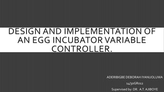 DESIGN AND IMPLEMENTATION OF
AN EGG INCUBATOR VARIABLE
CONTROLLER.
ADERIBIGBE DEBORAH IYANUOLUWA
14/30GR012
Supervised by: DR. A.T. AJIBOYE
 
