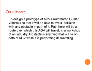 OBJECTIVE:
To design a prototype of AGV ( Automated Guided
Vehicle ) so that it will be able to avoid collision
with any obstacle in path of it. Path here will be a
route over which this AGV will travel, in a workshop
of an industry. Obstacle is anything that will lie on
path of AGV while it is performing its travelling.
 
