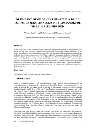 International Journal of Computational Science and Information Technology (IJCSITY) Vol.1, No.4, November 2013

DESIGN AND DEVELOPMENT OF ASTERISK BASED
COMPUTER SERVICES ACCESSING FRAMEWORK FOR
THE VISUALLY IMPAIRED
Vaskar Deka1, Neelakshi Sarma2 and Mayashree Gogoi 3
Department of Information Technology, Gauhati University

ABSTRACT
We are today living in age where technology continues to bring about one magical transformation after
another into our lives. Especially computers and internet that constitute the cardinal components of the
present day technology have so penetrated into our live that they today make up an indispensable part of
life. In this paper, we present an Asterisk based framework that is designed particularly to the benefit of the
visually challenged people. These people find it difficult to use the conventional computer access devices
like the keyboard, the mouse or the monitor as these devices require a good hand-eye co-ordination. Our
framework is designed to take DTMF input from the user that serve as commands for execution of different
operations on the computer and provide output in the form of voice using speech synthesis. Additionally,
our framework provides the benefit of customizing it as per user needs as it is based on the open source
platform Asterisk.

KEYWORDS
Asterisk, DTMF, IVR, text2wave, dialplan, context, phpagi

1. INTRODUCTION
Living in this era of constantly evolving technology, it is very difficult for us to imagine of lives
when the elements of the present day technology, existed, if at all, only in the imaginations of the
demiurgic minds. We are today living in an era of information technology with computers
constituting an inevitable force of this era. From education to entertainment, computer has a role
everywhere to play. Whether its reading the encyclopedia or reading newspapers from across the
world, doing some shopping or checking movie times, paying the bills or accessing bank accounts
or turning the lights and the AC on, the computer is always there at our service. However, what
the general user takes for granted is infact an issue for the physically challenged people. Visually
challenged people for example find it troublesome to use conventional computer access devices
like the mouse or keyboard. Limitations as these tend to produce a gap between these people and
the technological marvels of the day. Hence, there is an increased need to address the computing
requirements of those who have physical limitations. This, infact is an important aspect of
information technology.
To address this issue, several efforts have already been made and successfully implemented.
Users with limited hand mobility who want to use a keyboard have several options. Keyboards
with larger keys are available.[1] Hearing-impaired users can instruct programs to display words
instead of sounds. On the contrary, blind users can work with voice output i.e, the computer reads
DOI : 10.5121/ijcsity.2013.1402

21

 