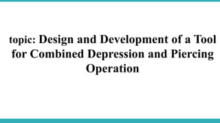 topic: Design and Development of a Tool
for Combined Depression and Piercing
Operation
 