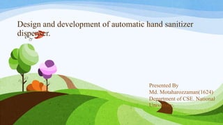 Design and development of automatic hand sanitizer
dispenser.
Presented By
Md. Motaharozzaman(1624)
Department of CSE. National
University.
 