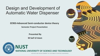 Design and Development of
Automatic Water Dispenser
Presented By
M Saif Ul Islam
NATIONAL UNIVERSITY OF SCIENCE AND TECHNOLOGY
NUST
EE903-Advanced Semi-conductor device theory
Semester Project Presentation
D E S I G N A N D D E V E L O P M E N T O F A U T O M A T I C W A T E R D I S P E N S E R 1
 