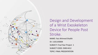 Design and Development
of a Wrist Exoskeleton
Device for People Post
Stroke.
NAME: Faiz Ahhmed Shaikh
ID: 1101193004
SUBJECT: Final Year Project 1
SUBJECT CODE: EMB 4412
TOPIC: FINAL PRESENTATION
 