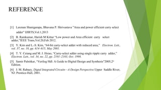 REFERENCE
[1] Laxman Shanigarapu, Bhavana P. Shrivastava ”Area and power efficient carry select
adder” IJIRTS,Vol.1,2013
[2] B. Ramkumar, Harish M Kittur “Low power and Area efficient carry select
adder,”IEEE Trans,Vol.20,Feb 2012.
[3] Y. Kim and L.-S. Kim, “64-bit carry-select adder with reduced area,” Electron. Lett.,
vol. 37, no. 10, pp. 614–615, May 2001.
[4] T. Y. Ceiang and M. J. Hsiao, “Carry-select adder using single ripple carry adder,”
Electron. Lett., vol. 34, no. 22, pp. 2101–2103, Oct. 1998.
[5] Samir Palnitkar, “Verilog Hdl: A Guide to Digital Design and Synthesis”2005,2nd
Edition.
[6] J. M. Rabaey, Digtal Integrated Circuits—A Design Perspective.Upper Saddle River,
NJ: Prentice-Hall, 2001.
 