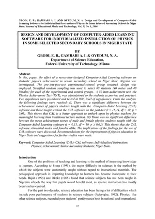 GBODI, E. B.; GAMBARI A. I. AND OYEDUM, N. A. Design and Development of Computer-Aided
Learning Software for Individualized Instruction of Physics in Some Selected Secondary Schools in Niger
State. Journal of Educational Media and Technology, Vol. 12 No 1, 2006

DESIGN AND DEVELOPMENT OF COMPUTER-AIDED LEARNING
SOFTWARE FOR INDIVIDUALIZED INSTRUCTION OF PHYSICS
IN SOME SELECTED SECONDARY SCHOOLS IN NIGER STATE
BY
GBODI, E. B., GAMBARI A. I. & OYEDUM, N. A.
Department of Science Education,
Federal University of Technology, Minna
Abstract
In this, paper, the effect of a researcher-designed Computer-Aided Learning software on
students’ physics achievement in senior secondary school in Niger State, Nigeria was
investigated. The pre-test-post-test experimental-control group research design was
employed. Stratified random sampling was used to select 80 students (40 males and 40
females) for each of the experimental and control groups. A 50-item achievement test, the
Physics Achievement Test (PAT), was administered to the students as pre-test and post-test.
Two hypotheses were postulated and tested at 0.05 level of significance. From the analysis
the following findings were reached: (i) There was a significant difference between the
achievement scores of physics students taught with the Computer-Aided Learning (CAL)
software and those taught without the CAL software on the post-test (t = 15.74, df = 39, p £
0.05). This shows that CAL is a better approach to embark upon by physics teachers for
meaningful learning than traditional lecture method. (ii) There was no significant difference
between the mean achievement scores of male and female physics students taught with the
Computer-Aided Learning software (t = 0.31, df = 19, p ³ 0.05). This shows that the CAL
software stimulated males and females alike. The implications of the findings for the use of
CAL software were discussed. Recommendations for the improvement of physics education in
Niger State and suggestions for further studies were made.
Keyword: Computer-Aided Learning (CAL); CAL software; Individualised Instruction;
Physics; Achievement; Senior Secondary Students; Niger State.

Introduction
One of the problems of teaching and learning is the method of imparting knowledge
to learners. According to Stone (1991), the major difficulty in sciences is the method by
which the subjects were customarily taught without regard to instructional materials. The
pedagogical approach in imparting knowledge to learners has become inadequate to their
needs. Bajah (1995) and Okeke (1986) found that science subjects has not been taught in
Nigerian schools the way that pupils would benefit most, as science instruction has mostly
been teacher-centred.
For the past two decades, science education has been facing a lot of difficulties which
include poor performance of students in science subjects (Adeyegbe, 1992). Physics, like
other science subjects, recorded poor students’ performance both in national and international
97

 